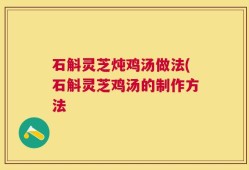 石斛灵芝炖鸡汤做法(石斛灵芝鸡汤的制作方法