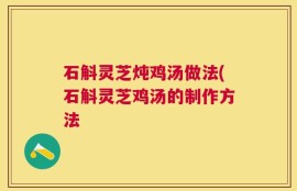 石斛灵芝炖鸡汤做法(石斛灵芝鸡汤的制作方法