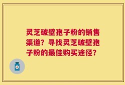 灵芝破壁孢子粉的销售渠道？寻找灵芝破壁孢子粉的最佳购买途径？