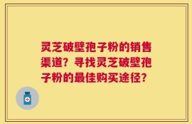 灵芝破壁孢子粉的销售渠道？寻找灵芝破壁孢子粉的最佳购买途径？