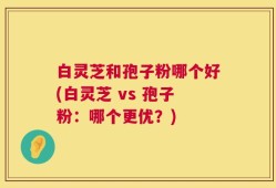 白灵芝和孢子粉哪个好(白灵芝 vs 孢子粉：哪个更优？)