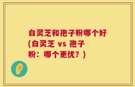 白灵芝和孢子粉哪个好(白灵芝 vs 孢子粉：哪个更优？)