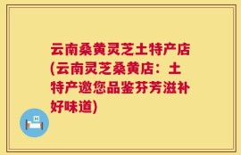 云南桑黄灵芝土特产店(云南灵芝桑黄店：土特产邀您品鉴芬芳滋补好味道)