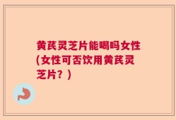 黄芪灵芝片能喝吗女性(女性可否饮用黄芪灵芝片？)