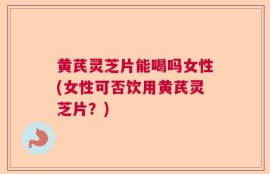 黄芪灵芝片能喝吗女性(女性可否饮用黄芪灵芝片？)