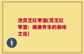泡灵芝红枣酒(灵芝红枣酒：健康养生的美味之选)