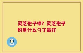 灵芝孢子棒？灵芝孢子粉用什么勺子最好