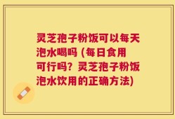 灵芝孢子粉饭可以每天泡水喝吗 (每日食用可行吗？灵芝孢子粉饭泡水饮用的正确方法)