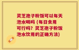 灵芝孢子粉饭可以每天泡水喝吗 (每日食用可行吗？灵芝孢子粉饭泡水饮用的正确方法)