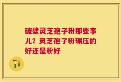 破壁灵芝孢子粉那些事儿？灵芝孢子粉碾压的好还是粉好
