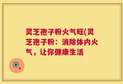 灵芝孢子粉火气旺(灵芝孢子粉：消除体内火气，让你健康生活