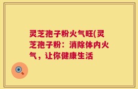 灵芝孢子粉火气旺(灵芝孢子粉：消除体内火气，让你健康生活