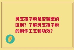 灵芝孢子粉是否破壁的区别？了解灵芝孢子粉的制作工艺和功效？