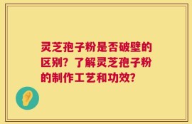 灵芝孢子粉是否破壁的区别？了解灵芝孢子粉的制作工艺和功效？
