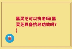 黑灵芝可以抗老吗(黑灵芝具备抗老功效吗？)