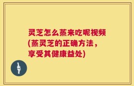 灵芝怎么蒸来吃呢视频(蒸灵芝的正确方法，享受其健康益处)