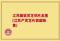 江苏罐装灵芝切片出售(江苏产灵芝片装罐销售)