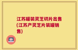江苏罐装灵芝切片出售(江苏产灵芝片装罐销售)
