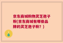 京东商城购物灵芝孢子粉(京东商城有哪些品牌的灵芝孢子粉？)