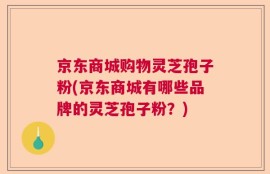 京东商城购物灵芝孢子粉(京东商城有哪些品牌的灵芝孢子粉？)