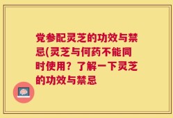 党参配灵芝的功效与禁忌(灵芝与何药不能同时使用？了解一下灵芝的功效与禁忌