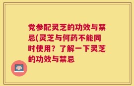 党参配灵芝的功效与禁忌(灵芝与何药不能同时使用？了解一下灵芝的功效与禁忌