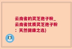 云南省的灵芝孢子粉_云南省优质灵芝孢子粉：天然健康之选)