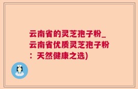 云南省的灵芝孢子粉_云南省优质灵芝孢子粉：天然健康之选)