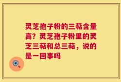 灵芝孢子粉的三萜含量高？灵芝孢子粉里的灵芝三萜和总三萜，说的是一回事吗