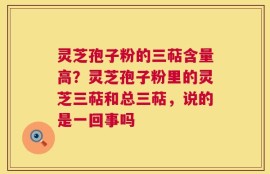 灵芝孢子粉的三萜含量高？灵芝孢子粉里的灵芝三萜和总三萜，说的是一回事吗