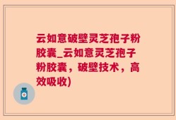云如意破壁灵芝孢子粉胶囊_云如意灵芝孢子粉胶囊，破壁技术，高效吸收)