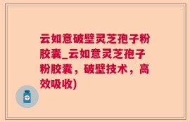 云如意破壁灵芝孢子粉胶囊_云如意灵芝孢子粉胶囊，破壁技术，高效吸收)
