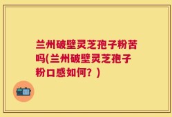 兰州破壁灵芝孢子粉苦吗(兰州破壁灵芝孢子粉口感如何？)