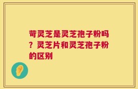 苛灵芝是灵芝孢子粉吗？灵芝片和灵芝孢子粉的区别