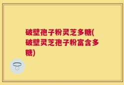 破壁孢子粉灵芝多糖(破壁灵芝孢子粉富含多糖)