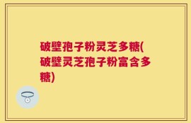 破壁孢子粉灵芝多糖(破壁灵芝孢子粉富含多糖)
