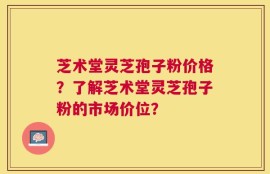 芝术堂灵芝孢子粉价格？了解芝术堂灵芝孢子粉的市场价位？