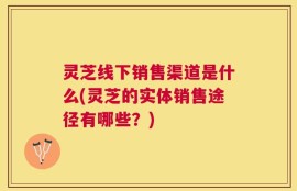 灵芝线下销售渠道是什么(灵芝的实体销售途径有哪些？)