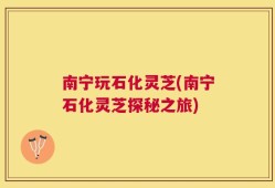 南宁玩石化灵芝(南宁石化灵芝探秘之旅)
