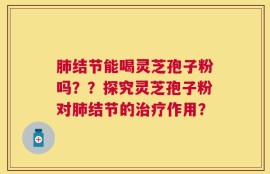 肺结节能喝灵芝孢子粉吗？？探究灵芝孢子粉对肺结节的治疗作用？