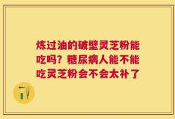 炼过油的破壁灵芝粉能吃吗？糖尿病人能不能吃灵芝粉会不会太补了