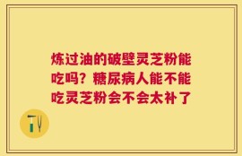 炼过油的破壁灵芝粉能吃吗？糖尿病人能不能吃灵芝粉会不会太补了
