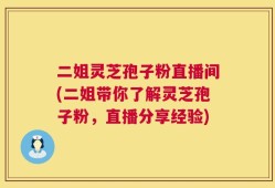 二姐灵芝孢子粉直播间(二姐带你了解灵芝孢子粉，直播分享经验)