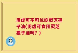 阴虚可不可以吃灵芝孢子油(阴虚可食用灵芝孢子油吗？)