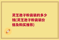 灵芝孢子粉袋装的多少钱(灵芝孢子粉袋装价格及购买推荐)