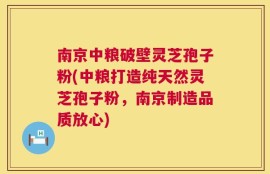 南京中粮破壁灵芝孢子粉(中粮打造纯天然灵芝孢子粉，南京制造品质放心)