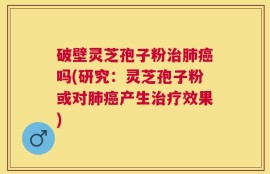 破壁灵芝孢子粉治肺癌吗(研究：灵芝孢子粉或对肺癌产生治疗效果)