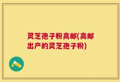 灵芝孢子粉高邮(高邮出产的灵芝孢子粉)
