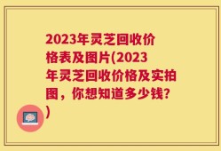 2023年灵芝回收价格表及图片(2023年灵芝回收价格及实拍图，你想知道多少钱？)