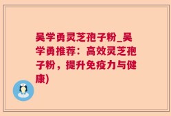 吴学勇灵芝孢子粉_吴学勇推荐：高效灵芝孢子粉，提升免疫力与健康)